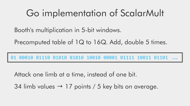 Go implementation of ScalarMult
Booth's multiplication in 5-bit windows.
Precomputed table of 1Q to 16Q. Add, double 5 times.
Attack one limb at a time, instead of one bit.
34 limb values → 17 points / 5 key bits on average.
01 00010 01110 01010 01010 10010 00001 01111 10011 01101 ...
