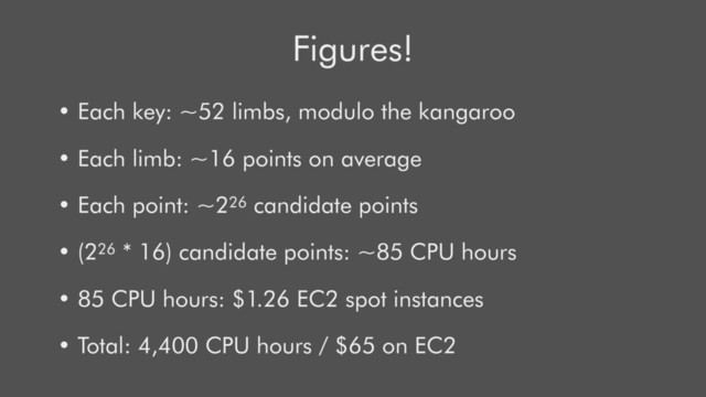Figures!
• Each key: ~52 limbs, modulo the kangaroo
• Each limb: ~16 points on average
• Each point: ~226 candidate points
• (226 * 16) candidate points: ~85 CPU hours
• 85 CPU hours: $1.26 EC2 spot instances
• Total: 4,400 CPU hours / $65 on EC2

