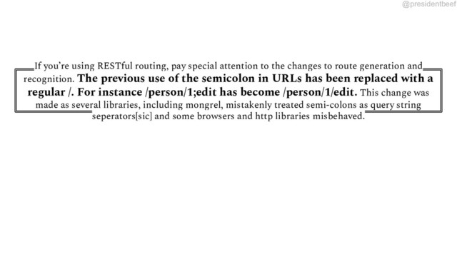 @presidentbeef
If you’re using RESTful routing, pay special attention to the changes to route generation and
recognition. The previous use of the semicolon in URLs has been replaced with a
regular /. For instance /person/1;edit has become /person/1/edit. This change was
made as several libraries, including mongrel, mistakenly treated semi-colons as query string
seperators[sic] and some browsers and http libraries misbehaved.
