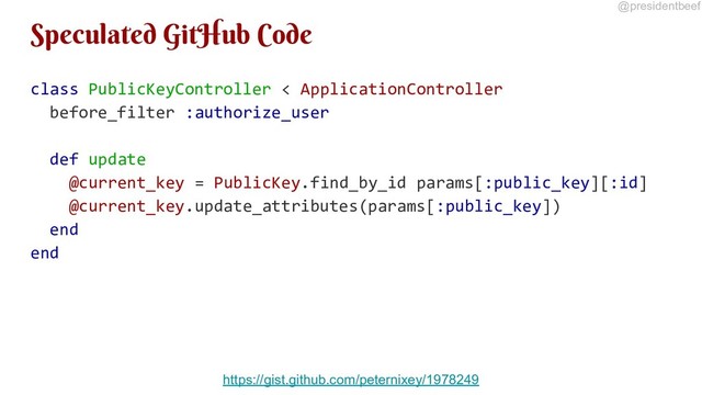 @presidentbeef
Speculated GitHub Code
class PublicKeyController < ApplicationController
before_filter :authorize_user
def update
@current_key = PublicKey.find_by_id params[:public_key][:id]
@current_key.update_attributes(params[:public_key])
end
end
https://gist.github.com/peternixey/1978249
