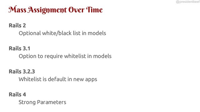@presidentbeef
Mass Assignment Over Time
Rails 2
Optional white/black list in models
Rails 3.1
Option to require whitelist in models
Rails 3.2.3
Whitelist is default in new apps
Rails 4
Strong Parameters

