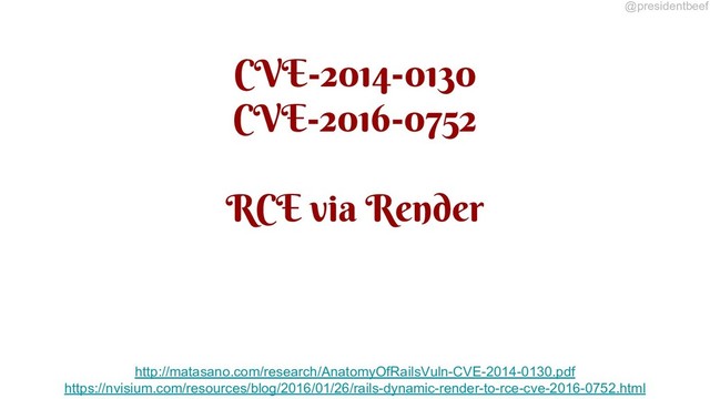 @presidentbeef
CVE-2014-0130
CVE-2016-0752
RCE via Render
http://matasano.com/research/AnatomyOfRailsVuln-CVE-2014-0130.pdf
https://nvisium.com/resources/blog/2016/01/26/rails-dynamic-render-to-rce-cve-2016-0752.html

