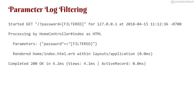@presidentbeef
Parameter Log Filtering
Started GET "/?password=[FILTERED]" for 127.0.0.1 at 2018-04-15 11:12:36 -0700
Processing by HomeController#index as HTML
Parameters: {"password"=>"[FILTERED]"}
Rendered home/index.html.erb within layouts/application (0.0ms)
Completed 200 OK in 4.2ms (Views: 4.1ms | ActiveRecord: 0.0ms)

