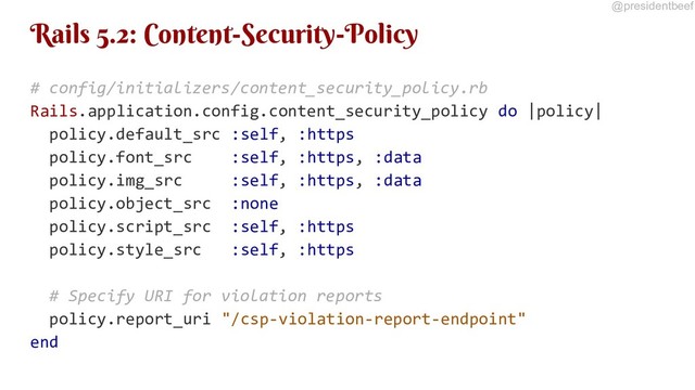 @presidentbeef
Rails 5.2: Content-Security-Policy
# config/initializers/content_security_policy.rb
Rails.application.config.content_security_policy do |policy|
policy.default_src :self, :https
policy.font_src :self, :https, :data
policy.img_src :self, :https, :data
policy.object_src :none
policy.script_src :self, :https
policy.style_src :self, :https
# Specify URI for violation reports
policy.report_uri "/csp-violation-report-endpoint"
end
