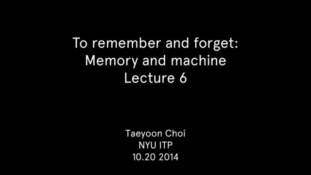 To remember and forget:
Memory and machine
Lecture 6
Taeyoon Choi
NYU ITP
10.20 2014
