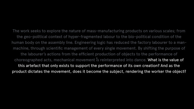 `
The work seeks to explore the nature of mass-manufacturing products on various scales; from
the geo-political context of hyper-fragmented labour to the bio-political condition of the
human body on the assembly line. Engineering logic has reduced the factory labourer to a man-
machine, through scientiﬁc management of every single movement. By shifting the purpose of
the labourer’s actions from the efﬁcient production of objects to the performance of
choreographed acts, mechanical movement is reinterpreted into dance. What is the value of
this artefact that only exists to support the performance of its own creation? And as the
product dictates the movement, does it become the subject, rendering the worker the object?
!
