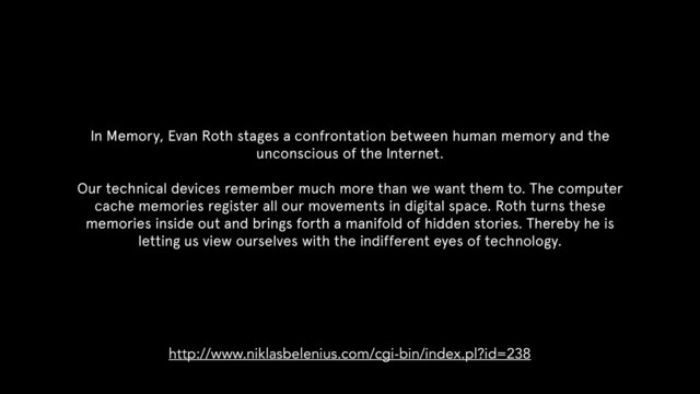 In Memory, Evan Roth stages a confrontation between human memory and the
unconscious of the Internet.
!
Our technical devices remember much more than we want them to. The computer
cache memories register all our movements in digital space. Roth turns these
memories inside out and brings forth a manifold of hidden stories. Thereby he is
letting us view ourselves with the indifferent eyes of technology.
http://www.niklasbelenius.com/cgi-bin/index.pl?id=238
