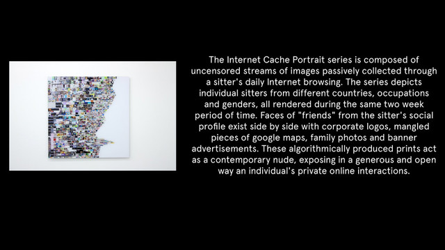 !
!
!
!
The Internet Cache Portrait series is composed of
uncensored streams of images passively collected through
a sitter's daily Internet browsing. The series depicts
individual sitters from different countries, occupations
and genders, all rendered during the same two week
period of time. Faces of "friends" from the sitter's social
proﬁle exist side by side with corporate logos, mangled
pieces of google maps, family photos and banner
advertisements. These algorithmically produced prints act
as a contemporary nude, exposing in a generous and open
way an individual's private online interactions.
