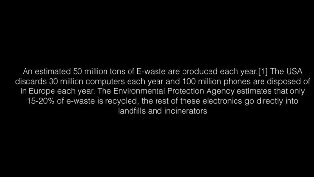 An estimated 50 million tons of E-waste are produced each year.[1] The USA
discards 30 million computers each year and 100 million phones are disposed of
in Europe each year. The Environmental Protection Agency estimates that only
15-20% of e-waste is recycled, the rest of these electronics go directly into
landﬁlls and incinerators
