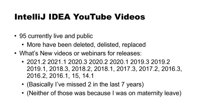 • 95 currently live and public


• More have been deleted, delisted, replaced


• What’s New videos or webinars for releases:


• 2021.2 2021.1 2020.3 2020.2 2020.1 2019.3 2019.2
2019.1, 2018.3, 2018.2, 2018.1, 2017.3, 2017.2, 2016.3,
2016.2, 2016.1, 15, 14.1


• (Basically I’ve missed 2 in the last 7 years)


• (Neither of those was because I was on maternity leave)
IntelliJ IDEA YouTube Videos
