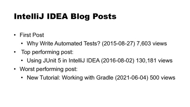 • First Post


• Why Write Automated Tests? (2015-08-27) 7,603 views


• Top performing post:


• Using JUnit 5 in IntelliJ IDEA (2016-08-02) 130,181 views


• Worst performing post:


• New Tutorial: Working with Gradle (2021-06-04) 500 views
IntelliJ IDEA Blog Posts
