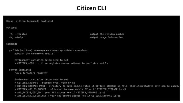 Usage: citizen [command] [options]

Options:

-V,
--
version output the version number

-h,
--
help output usage information

Commands:

publish [options]    

publish the terraform module

Environment variables below need to set

* CITIZEN_ADDR : citizen registry server address to pubilsh a module

server [options]

run a terraform registry

Environment variables below need to set

* CITIZEN_STORAGE : storage type, file or s3

* CITIZEN_STORAGE_PATH : directory to save module files if CITIZEN_STORAGE is file (absolute/relative path can be used).

* CITIZEN_AWS_S3_BUCKET : s3 bucket to save module files if CITIZEN_STORAGE is s3

* AWS_ACCESS_KEY_ID : your AWS access key if CITIZEN_STORAGE is s3

* AWS_SECRET_ACCESS_KEY : your AWS secret access key if CITIZEN_STORAGE is s3

Citizen CLI
