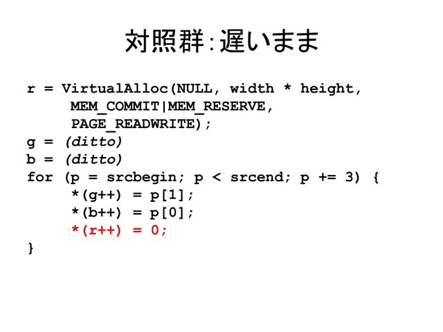 対照群：遅いまま
r = VirtualAlloc(NULL, width * height,
MEM_COMMIT|MEM_RESERVE,
PAGE_READWRITE);
g = (ditto)
b = (ditto)
for (p = srcbegin; p < srcend; p += 3) {
*(g++) = p[1];
*(b++) = p[0];
*(r++) = 0;
}
