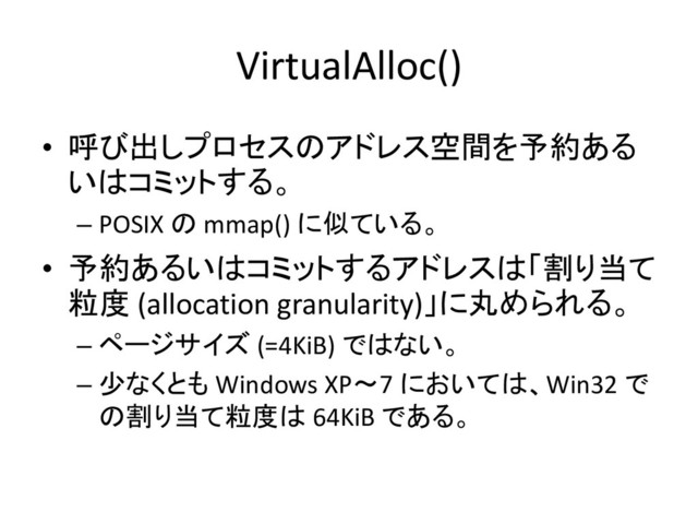 VirtualAlloc()
• 呼び出しプロセスのアドレス空間を予約ある
いはコミットする。
– POSIX の mmap() に似ている。
• 予約あるいはコミットするアドレスは「割り当て
粒度 (allocation granularity)」に丸められる。
– ページサイズ (=4KiB) ではない。
– 少なくとも Windows XP～7 においては、Win32 で
の割り当て粒度は 64KiB である。
