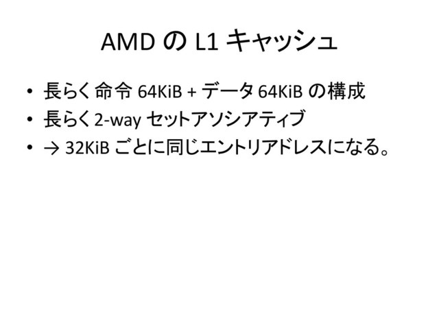 AMD の L1 キャッシュ
• 長らく 命令 64KiB + データ 64KiB の構成
• 長らく 2-way セットアソシアティブ
• → 32KiB ごとに同じエントリアドレスになる。
