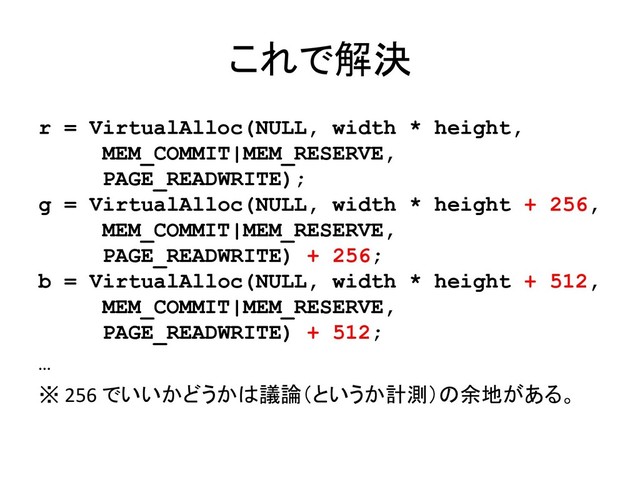 これで解決
r = VirtualAlloc(NULL, width * height,
MEM_COMMIT|MEM_RESERVE,
PAGE_READWRITE);
g = VirtualAlloc(NULL, width * height + 256,
MEM_COMMIT|MEM_RESERVE,
PAGE_READWRITE) + 256;
b = VirtualAlloc(NULL, width * height + 512,
MEM_COMMIT|MEM_RESERVE,
PAGE_READWRITE) + 512;
…
※ 256 でいいかどうかは議論（というか計測）の余地がある。
