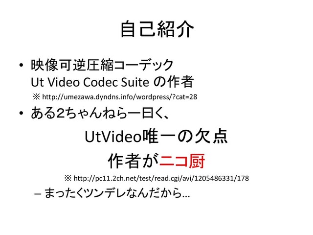 自己紹介
• 映像可逆圧縮コーデック
Ut Video Codec Suite の作者
※ http://umezawa.dyndns.info/wordpress/?cat=28
• ある２ちゃんねらー曰く、
UtVideo唯一の欠点
作者がニコ厨
※ http://pc11.2ch.net/test/read.cgi/avi/1205486331/178
– まったくツンデレなんだから…
