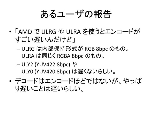 あるユーザの報告
• 「AMD で ULRG や ULRA を使うとエンコードが
すごい遅いんだけど」
– ULRG は内部保持形式が RGB 8bpc のもの。
ULRA は同じく RGBA 8bpc のもの。
– ULY2 (YUV422 8bpc) や
ULY0 (YUV420 8bpc) は遅くないらしい。
• デコードはエンコードほどではないが、やっぱ
り遅いことは遅いらしい。
