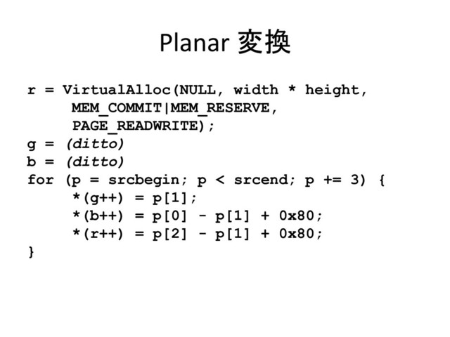 Planar 変換
r = VirtualAlloc(NULL, width * height,
MEM_COMMIT|MEM_RESERVE,
PAGE_READWRITE);
g = (ditto)
b = (ditto)
for (p = srcbegin; p < srcend; p += 3) {
*(g++) = p[1];
*(b++) = p[0] - p[1] + 0x80;
*(r++) = p[2] - p[1] + 0x80;
}
