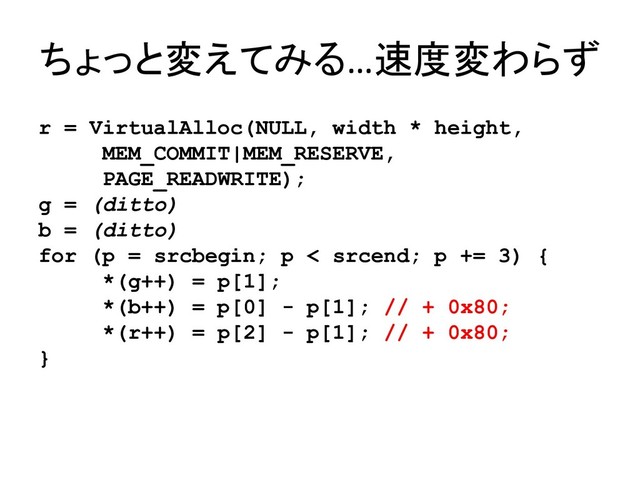 ちょっと変えてみる…速度変わらず
r = VirtualAlloc(NULL, width * height,
MEM_COMMIT|MEM_RESERVE,
PAGE_READWRITE);
g = (ditto)
b = (ditto)
for (p = srcbegin; p < srcend; p += 3) {
*(g++) = p[1];
*(b++) = p[0] - p[1]; // + 0x80;
*(r++) = p[2] - p[1]; // + 0x80;
}
