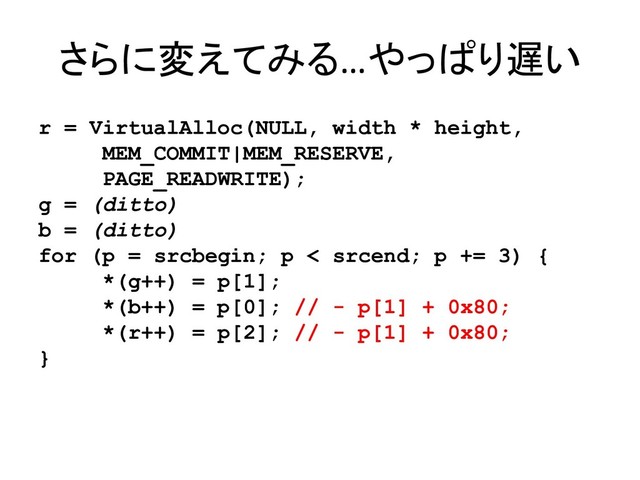 さらに変えてみる…やっぱり遅い
r = VirtualAlloc(NULL, width * height,
MEM_COMMIT|MEM_RESERVE,
PAGE_READWRITE);
g = (ditto)
b = (ditto)
for (p = srcbegin; p < srcend; p += 3) {
*(g++) = p[1];
*(b++) = p[0]; // - p[1] + 0x80;
*(r++) = p[2]; // - p[1] + 0x80;
}
