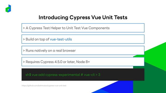 sh$ vue add cypress-experimental # vue-cli > 3
> A Cypress Test Helper to Unit Test Vue Components
> Build on top of vue-test-utils
> Runs natively on a real browser
> Requires Cypress 4.5.0 or later, Node 8+
https://github.com/bahmutov/cypress-vue-unit-test
Introducing Cypress Vue Unit Tests
