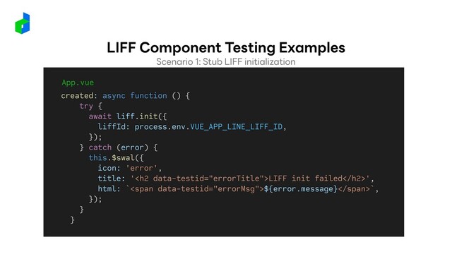App.vue
created: async function () {
try {
await liff.init({
liffId: process.env.VUE_APP_LINE_LIFF_ID,
});
} catch (error) {
this.$swal({
icon: 'error',
title: '<h2>LIFF init failed</h2>',
html: `<span>${error.message}</span>`,
});
}
}
Scenario 1: Stub LIFF initialization
LIFF Component Testing Examples
