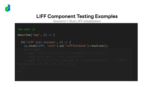 App.spec.js
describe('App', () => {
it('liff init success', () => {
cy.stub(liff, 'init').as('liffInitStub').resolves();
mount(App);
cy.get('[data-testid="init"]').should('be.visible')
.and('have.text', 'Init success');
cy.get('@liffInitStub').should('be.calledWithExactly', { liffId:
process.env.VUE_APP_LINE_LIFF_ID });
});
});
Scenario 1: Stub LIFF initialization
LIFF Component Testing Examples
