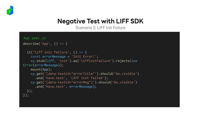 Scenario 2: LIFF Init Failure
Negative Test with LIFF SDK
App.spec.js
describe('App', () => {
it('liff init failure', () => {
const errorMessage = 'Init Error!';
cy.stub(liff, 'init').as('liffInitFailure').rejects(new
Error(errorMessage));
mount(App);
cy.get('[data-testid="errorTitle"').should('be.visible')
.and('have.text', 'LIFF init failed');
cy.get('[data-testid="errorMsg"]').should('be.visible')
.and('have.text', errorMessage);
});
});
