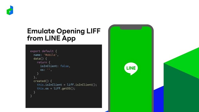 Emulate Opening LIFF
from LINE App
export default {
name: 'Mobile',
data() {
return {
isInClient: false,
os: '',
}
},
created() {
this.isInClient = liff.isInClient();
this.os = liff.getOS();
}
}
