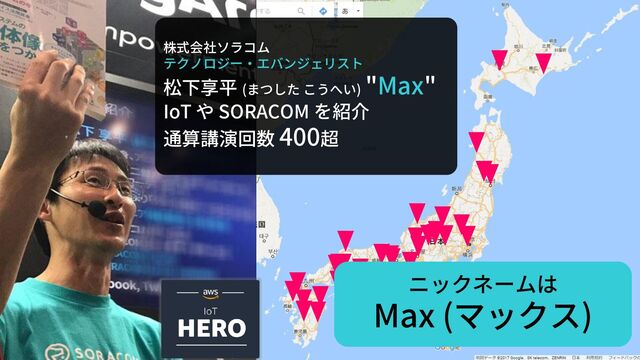株式会社ソラコム
テクノロジー・エバンジェリスト
松下享平 (まつした こうへい)
"Max"
IoT や SORACOM を紹介
通算講演回数 400超
ニックネームは
Max (マックス)
