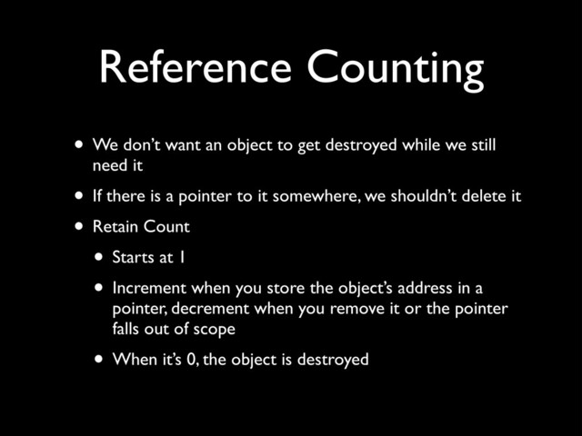 Reference Counting
• We don’t want an object to get destroyed while we still
need it!
• If there is a pointer to it somewhere, we shouldn’t delete it!
• Retain Count!
• Starts at 1!
• Increment when you store the object’s address in a
pointer, decrement when you remove it or the pointer
falls out of scope!
• When it’s 0, the object is destroyed
