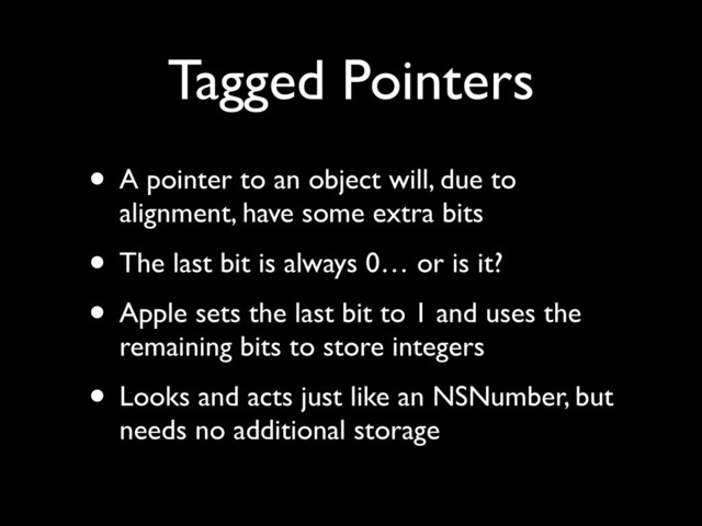 Tagged Pointers
• A pointer to an object will, due to
alignment, have some extra bits!
• The last bit is always 0… or is it?!
• Apple sets the last bit to 1 and uses the
remaining bits to store integers!
• Looks and acts just like an NSNumber, but
needs no additional storage
