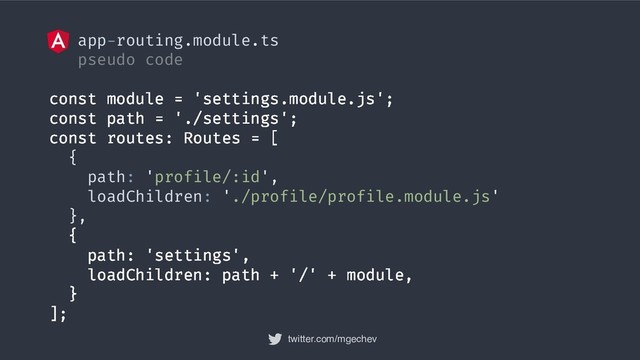 twitter.com/mgechev
app-routing.module.ts
pseudo code
const module = 'settings.module.js';
const path = './settings';
const routes: Routes = [
{
path: 'profile/:id',
loadChildren: './profile/profile.module.js'
},
{
path: 'settings',
loadChildren: path + '/' + module,
}
];
