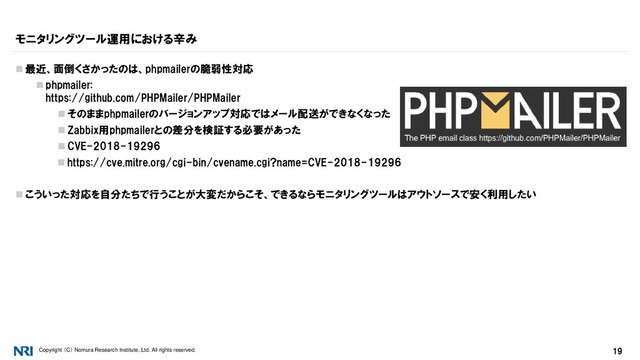 Copyright （C） Nomura Research Institute, Ltd. All rights reserved. 19
モニタリングツール運用における辛み
 最近、面倒くさかったのは、phpmailerの脆弱性対応
 phpmailer:
https://github.com/PHPMailer/PHPMailer
 そのままphpmailerのバージョンアップ対応ではメール配送ができなくなった
 Zabbix用phpmailerとの差分を検証する必要があった
 CVE-2018-19296
 https://cve.mitre.org/cgi-bin/cvename.cgi?name=CVE-2018-19296
 こういった対応を自分たちで行うことが大変だからこそ、できるならモニタリングツールはアウトソースで安く利用したい
