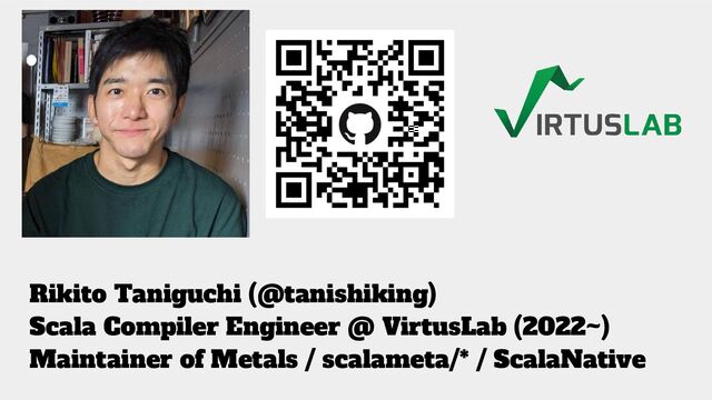 Rikito Taniguchi (@tanishiking)
Scala Compiler Engineer @ VirtusLab (2022~)
Maintainer of Metals / scalameta/* / ScalaNative
