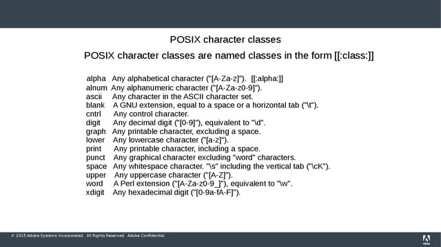 © 2015 Adobe Systems Incorporated. All Rights Reserved. Adobe Confidential.
POSIX character classes
POSIX character classes are named classes in the form [[:class:]]
alpha Any alphabetical character ("[A-Za-z]"). [[:alpha:]]
alnum Any alphanumeric character ("[A-Za-z0-9]").
ascii Any character in the ASCII character set.
blank A GNU extension, equal to a space or a horizontal tab ("\t").
cntrl Any control character.
digit Any decimal digit ("[0-9]"), equivalent to "\d".
graph Any printable character, excluding a space.
lower Any lowercase character ("[a-z]").
print Any printable character, including a space.
punct Any graphical character excluding "word" characters.
space Any whitespace character. "\s" including the vertical tab ("\cK").
upper Any uppercase character ("[A-Z]").
word A Perl extension ("[A-Za-z0-9_]"), equivalent to "\w".
xdigit Any hexadecimal digit ("[0-9a-fA-F]").
