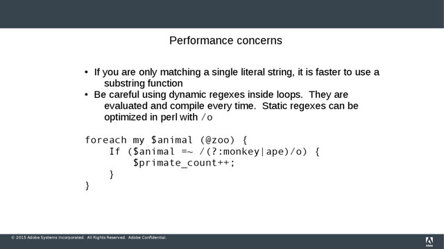 © 2015 Adobe Systems Incorporated. All Rights Reserved. Adobe Confidential.
Performance concerns
●
If you are only matching a single literal string, it is faster to use a
substring function
●
Be careful using dynamic regexes inside loops. They are
evaluated and compile every time. Static regexes can be
optimized in perl with /o
foreach my $animal (@zoo) {
If ($animal =~ /(?:monkey|ape)/o) {
$primate_count++;
}
}
