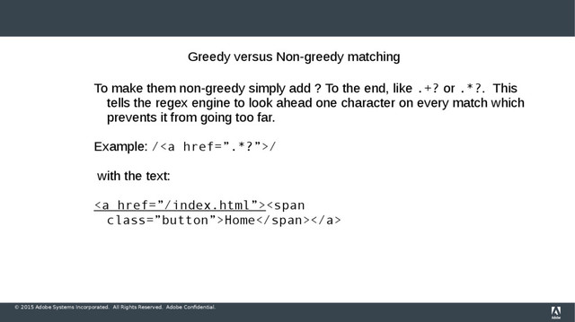 © 2015 Adobe Systems Incorporated. All Rights Reserved. Adobe Confidential.
Greedy versus Non-greedy matching
To make them non-greedy simply add ? To the end, like .+? or .*?. This
tells the regex engine to look ahead one character on every match which
prevents it from going too far.
Example: /<a href="%E2%80%9D.*?%E2%80%9D">/
with the text:
</a><a href="%E2%80%9D/index.html%E2%80%9D"><span class="”button”">Home</span></a>
