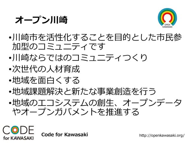 オープン川崎
•川崎市を活性化することを目的とした市民参
加型のコミュニティです
•川崎ならではのコミュニティつくり
•次世代の人材育成
•地域を面白くする
•地域課題解決と新たな事業創造を行う
•地域のエコシステムの創生、オープンデータ
やオープンガバメントを推進する
http://openkawasaki.org/
Code for Kawasaki
