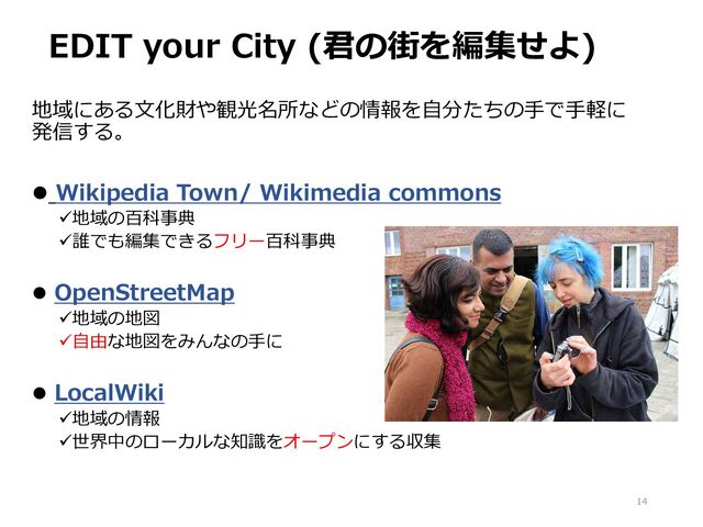 EDIT your City (君の街を編集せよ)
14
地域にある文化財や観光名所などの情報を自分たちの手で手軽に
発信する。
 Wikipedia Town/ Wikimedia commons
地域の百科事典
誰でも編集できるフリー百科事典
 OpenStreetMap
地域の地図
自由な地図をみんなの手に
 LocalWiki
地域の情報
世界中のローカルな知識をオープンにする収集
