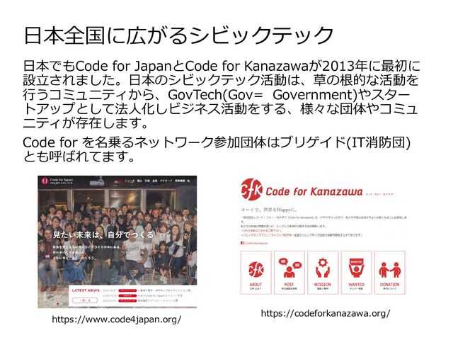 日本全国に広がるシビックテック
日本でもCode for JapanとCode for Kanazawaが2013年に最初に
設立されました。日本のシビックテック活動は、草の根的な活動を
行うコミュニティから、GovTech(Gov= Government)やスター
トアップとして法人化しビジネス活動をする、様々な団体やコミュ
ニティが存在します。
Code for を名乗るネットワーク参加団体はブリゲイド(IT消防団)
とも呼ばれてます。
https://www.code4japan.org/
https://codeforkanazawa.org/

