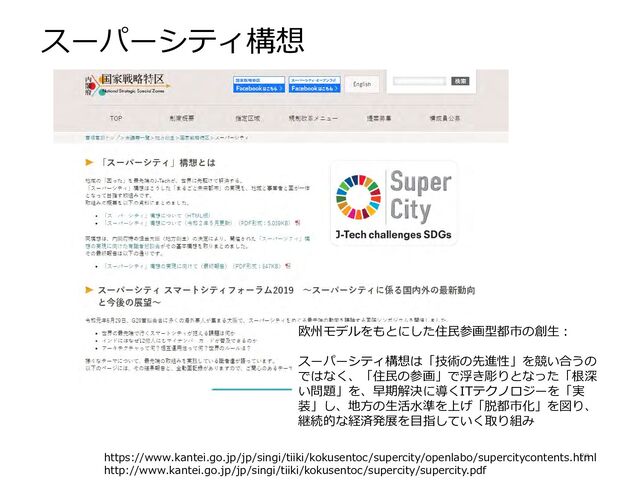 スーパーシティ構想
79
https://www.kantei.go.jp/jp/singi/tiiki/kokusentoc/supercity/openlabo/supercitycontents.html
http://www.kantei.go.jp/jp/singi/tiiki/kokusentoc/supercity/supercity.pdf
欧州モデルをもとにした住民参画型都市の創生：
スーパーシティ構想は「技術の先進性」を競い合うの
ではなく、「住民の参画」で浮き彫りとなった「根深
い問題」を、早期解決に導くITテクノロジーを「実
装」し、地方の生活水準を上げ「脱都市化」を図り、
継続的な経済発展を目指していく取り組み
