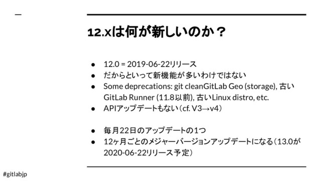 #gitlabjp
12.xは何が新しいのか？
● 12.0 = 2019-06-22リリース
● だからといって新機能が多いわけではない
● Some deprecations: git cleanGitLab Geo (storage), 古い
GitLab Runner (11.8以前), 古いLinux distro, etc.
● APIアップデートもない（cf. V3→v4）
● 毎月22日のアップデートの1つ
● 12ヶ月ごとのメジャーバージョンアップデートになる（13.0が
2020-06-22リリース予定）

