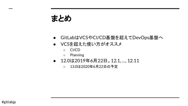 #gitlabjp
まとめ
● GitLabはVCSやCI/CD基盤を超えてDevOps基盤へ
● VCSを超えた使い方がオススメ
○ CI/CD
○ Planning
● 12.0は2019年6月22日。12.1, …, 12.11
○ 13.0は2020年6月22日の予定
