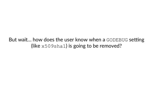 But wait… how does the user know when a GODEBUG seSng
(like x509sha1) is going to be removed?
