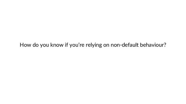 How do you know if you’re relying on non-default behaviour?
