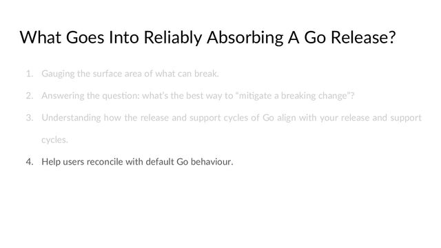 What Goes Into Reliably Absorbing A Go Release?
1. Gauging the surface area of what can break.
2. Answering the quesCon: what’s the best way to “miCgate a breaking change”?
3. Understanding how the release and support cycles of Go align with your release and support
cycles.
4. Help users reconcile with default Go behaviour.
