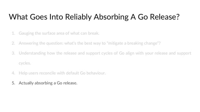 What Goes Into Reliably Absorbing A Go Release?
1. Gauging the surface area of what can break.
2. Answering the question: what’s the best way to “mitigate a breaking change”?
3. Understanding how the release and support cycles of Go align with your release and support
cycles.
4. Help users reconcile with default Go behaviour.
5. Actually absorbing a Go release.
