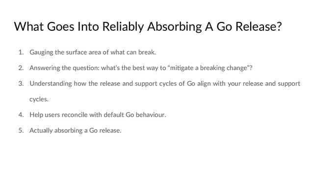 What Goes Into Reliably Absorbing A Go Release?
1. Gauging the surface area of what can break.
2. Answering the quesCon: what’s the best way to “miCgate a breaking change”?
3. Understanding how the release and support cycles of Go align with your release and support
cycles.
4. Help users reconcile with default Go behaviour.
5. Actually absorbing a Go release.
